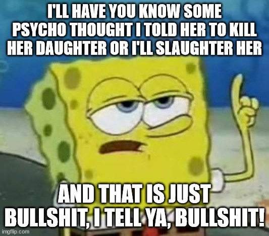 Based on a "shouldn't be" true story... | I'LL HAVE YOU KNOW SOME PSYCHO THOUGHT I TOLD HER TO KILL HER DAUGHTER OR I'LL SLAUGHTER HER; AND THAT IS JUST BULLSHIT, I TELL YA, BULLSHIT! | image tagged in memes,i'll have you know spongebob | made w/ Imgflip meme maker