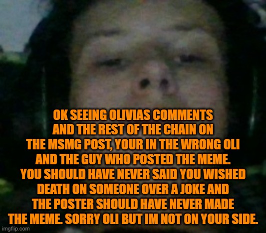 You know shi unfunny and serious when i use the Unamused Fl9mingSku11 temp | OK SEEING OLIVIAS COMMENTS AND THE REST OF THE CHAIN ON THE MSMG POST, YOUR IN THE WRONG OLI AND THE GUY WHO POSTED THE MEME. YOU SHOULD HAVE NEVER SAID YOU WISHED DEATH ON SOMEONE OVER A JOKE AND THE POSTER SHOULD HAVE NEVER MADE THE MEME. SORRY OLI BUT IM NOT ON YOUR SIDE. | image tagged in unamused fl9mingsku11 | made w/ Imgflip meme maker