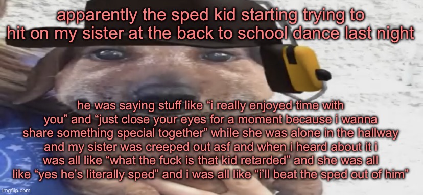 i’ll beat the shit outta that kid | apparently the sped kid starting trying to hit on my sister at the back to school dance last night; he was saying stuff like “i really enjoyed time with you” and “just close your eyes for a moment because i wanna share something special together” while she was alone in the hallway and my sister was creeped out asf and when i heard about it i was all like “what the fuck is that kid retarded” and she was all like “yes he’s literally sped” and i was all like “i’ll beat the sped out of him” | image tagged in chucklenuts | made w/ Imgflip meme maker