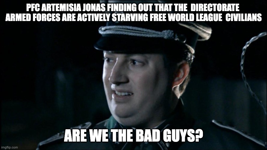 Are we the baddies? | PFC ARTEMISIA JONAS FINDING OUT THAT THE  DIRECTORATE  ARMED FORCES ARE ACTIVELY STARVING FREE WORLD LEAGUE  CIVILIANS; ARE WE THE BAD GUYS? | image tagged in are we the baddies | made w/ Imgflip meme maker