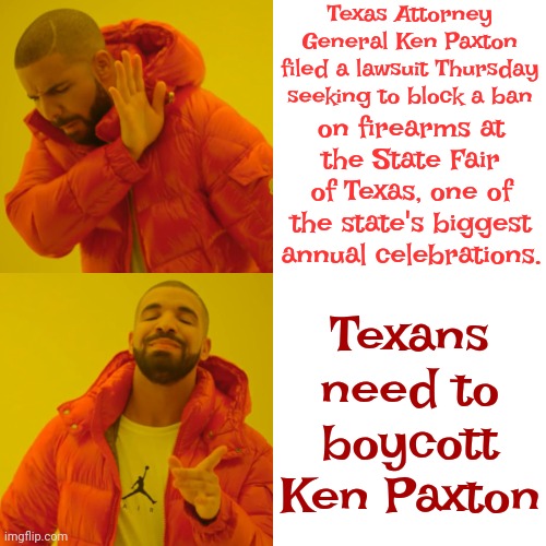 Boycott Ken Paxton | Texas Attorney General Ken Paxton filed a lawsuit Thursday seeking to block a ban; Texans need to boycott Ken Paxton; on firearms at the State Fair of Texas, one of the state's biggest annual celebrations. | image tagged in memes,drake hotline bling,corruption,corrupt,ken paxton corruption,lock him up | made w/ Imgflip meme maker