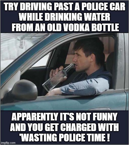 Do Drink 'Vodka' And Drive ! | TRY DRIVING PAST A POLICE CAR
WHILE DRINKING WATER
 FROM AN OLD VODKA BOTTLE; APPARENTLY IT'S NOT FUNNY
AND YOU GET CHARGED WITH
'WASTING POLICE TIME ! | image tagged in police,vodka,don't drink and drive,dark humour | made w/ Imgflip meme maker