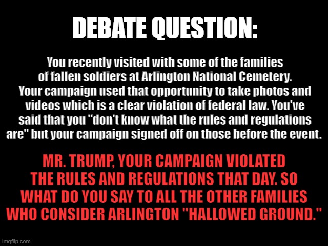 DEBATE QUESTION: Hallowed Ground | DEBATE QUESTION:; You recently visited with some of the families of fallen soldiers at Arlington National Cemetery. Your campaign used that opportunity to take photos and videos which is a clear violation of federal law. You've said that you "don't know what the rules and regulations are" but your campaign signed off on those before the event. MR. TRUMP, YOUR CAMPAIGN VIOLATED THE RULES AND REGULATIONS THAT DAY. SO WHAT DO YOU SAY TO ALL THE OTHER FAMILIES WHO CONSIDER ARLINGTON "HALLOWED GROUND." | image tagged in debate question,2024 presidential debate,trump is a liar,hallowed ground,trump is a lawbreaker | made w/ Imgflip meme maker