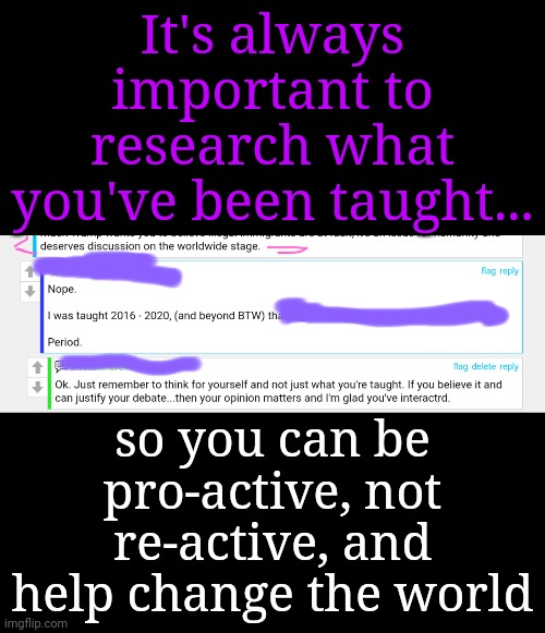 Be Pro-active, Not Re-active | It's always important to research what you've been taught... so you can be pro-active, not re-active, and help change the world | image tagged in young voices matter,empowerment,dnc,msnbc | made w/ Imgflip meme maker