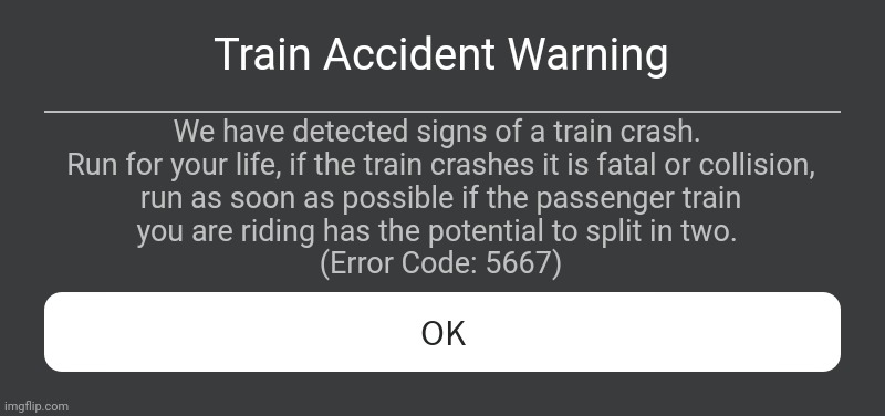 Beginilah Ketika Roblox Kasih Tau Pemain Roblox Di Kereta Api Jika Kereta Api Yang Ditumpangi Akan Kecelakaan Atau Tabrakan | Train Accident Warning; We have detected signs of a train crash. 
Run for your life, if the train crashes it is fatal or collision,
 run as soon as possible if the passenger train 
you are riding has the potential to split in two. 
(Error Code: 5667) | image tagged in roblox error message | made w/ Imgflip meme maker