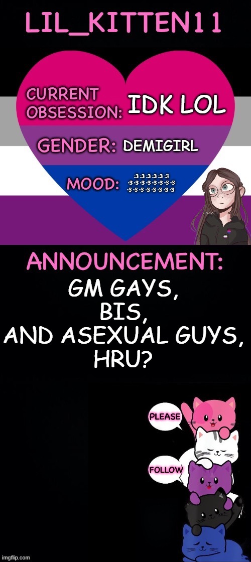 Error: title not found. | IDK LOL; DEMIGIRL; :3 :3 :3 :3 :3 :3 :3 :3 :3 :3 :3 :3 :3 :3 :3 :3 :3 :3 :3 :3 :3 :3; GM GAYS, BIS, AND ASEXUAL GUYS,
HRU? | image tagged in lil_kitten11's announcement temp | made w/ Imgflip meme maker
