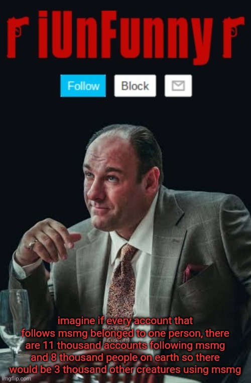 iUnFunny's Sopranos Template | imagine if every account that follows msmg belonged to one person, there are 11 thousand accounts following msmg and 8 thousand people on earth so there would be 3 thousand other creatures using msmg | image tagged in iunfunny's sopranos template | made w/ Imgflip meme maker