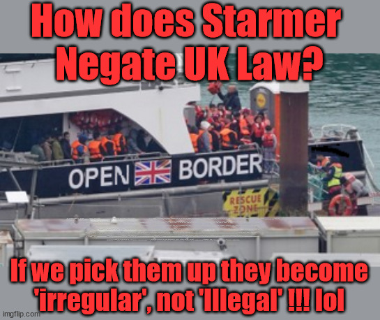 Is Starmer Negating UK migration law? #StarmerOut #TwoTierKeir | How does Starmer 
Negate UK Law? LAWLESS BRITAIN !!! 'ILLEGAL' = 'IRREGULAR'; UNDER STARMER'S; 'illegal' v 'irregular'; THIS IS MY COUNTRY ! I was born & bred here; No one has the right to Force entry and spend time in my home; So much for Brexit . . . STARMER 'GREEN LIGHTS' 20 MPH ZONES; Is it time to; Wave Goodbye; What happens to the BODIES? THE VALUE OF LIFE? 'IRREGULAR IMMIGRANTS'; Claim back Trafficking Expenses? Taxpayers expense? UK BURNS; UNDER; Welcome to the UK under Starmer . . . They could have chosen Farage or Sunak; IF FAST-TRACKING RIOTERS WORKS AS A DETERRENT . . . #TwoTierKeir; ELECTION PLEDGE STARMER LIED TO US !!! Sir Keir Rodney Starmer; #TripleLock; SMEG HEAD CONCEDES; Titchy Starmer; 'PUTTING COUNTRY FIRST'; Party second; On top of the £480m already given to France to 'stop the boats'; DEAR UK VOTERS AS YOU FAILED TO SUPPORT THE TORIES; NEW HOME FOR OUR MIGRANT FRIENDS; COMING TO YOUR AREA SOON; Labour pledge 'Urban centres' to help house 'Our Fair Share' of our new Migrant friends; New Home for our New Immigrant Friends !!! The only way to keep the illegal immigrants in the UK; CITIZENSHIP FOR ALL; ; Amnesty For all Illegals; Sir Keir Starmer MP; Muslim Votes Matter; Blood on Starmers hands? Burnham; Taxi for Rayner ? #RR4PM;100's more Tax collectors; Higher Taxes Under Labour; We're Coming for You; Labour pledges to clamp down on Tax Dodgers; Higher Taxes under Labour; Rachel Reeves Angela Rayner Bovvered? Higher Taxes under Labour; Risks of voting Labour; * EU Re entry? * Mass Immigration? * Build on Greenbelt? * Rayner as our PM? * Ulez 20 mph fines? * Higher taxes? * UK Flag change? * Muslim takeover? * End of Christianity? * Economic collapse? TRIPLE LOCK' Anneliese Dodds Rwanda plan Quid Pro Quo UK/EU Illegal Migrant Exchange deal; UK not taking its fair share, EU Exchange Deal = People Trafficking !!! Starmer to Betray Britain, #Burden Sharing #Quid Pro Quo #100,000; #Immigration #Starmerout #Labour #wearecorbyn #KeirStarmer #DianeAbbott #McDonnell #cultofcorbyn #labourisdead #labourracism #socialistsunday #nevervotelabour #socialistanyday #Antisemitism #Savile #SavileGate #Paedo #Worboys #GroomingGangs #Paedophile #IllegalImmigration #Immigrants #Invasion #Starmeriswrong #SirSoftie #SirSofty #Blair #Steroids AKA Keith ABBOTT BACK; Amnesty for 90,000 illegal immigrants; WHY WOULDN'T THE RWANDA PLAN WORK ? #TwoTierKeir; But they; VOTED STARMER ! #TwoTierKeir; #TwoTierKeir; UNDER STARMER? 11/8/24 two more DEAD; Yvette Cooper; Rwanda deterrent cancelled due to cost? 11/8/24 Two more DEAD; Blood on the hands of Yvette Cooper & Starmer; Are the DEAD the only ones who get returned? To the last of the UK's Gold reserves? #2ndGearKeir; as Starmer signals 'Surrender' to the EU? SAME APPLIES TO MY COUNTRY ! No one has the right to come into my home uninvited; SAME APPLIES TO MY COUNTRY ! No one has a right to enter 'MY COUNTRY' uninvited ! In Starmer's Lawless Britain? If we pick them up they become
'irregular', not 'Illegal' !!! lol | image tagged in illegal immigration,stop boats rwanda,palestine hamas muslim vote,elon musk twotierteir,labourisdead,starmerout getstarmerout | made w/ Imgflip meme maker