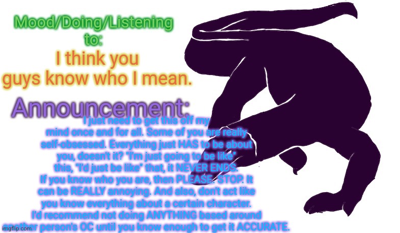 If you can't read this, tough luck. Just look at the description instead of complaining about it. | I think you guys know who I mean. I just need to get this off my mind once and for all. Some of you are really self-obsessed. Everything just HAS to be about you, doesn't it? "I'm just going to be like" this, "I'd just be like" that, it NEVER ENDS. If you know who you are, then PLEASE. STOP. It can be REALLY annoying. And also, don't act like you know everything about a certain character. I'd recommend not doing ANYTHING based around another person's OC until you know enough to get it ACCURATE. | image tagged in violet monitor anno temp | made w/ Imgflip meme maker