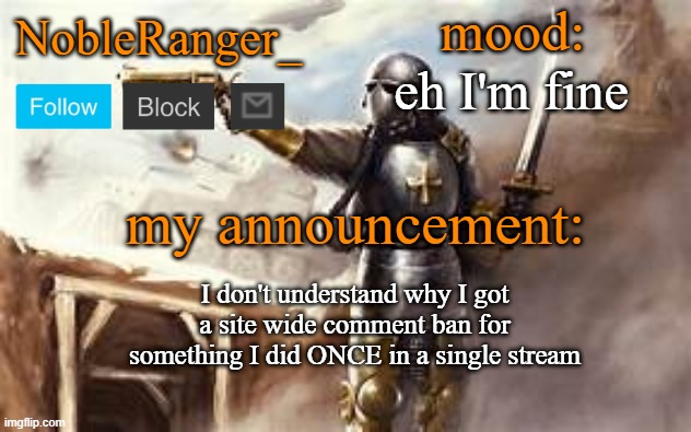 NobleRanger_ announcement template 2 | eh I'm fine; I don't understand why I got a site wide comment ban for something I did ONCE in a single stream | image tagged in nobleranger_ announcement template 2 | made w/ Imgflip meme maker