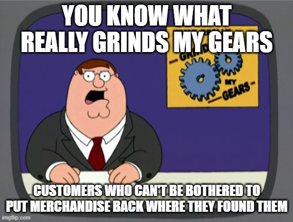 Peter Griffin News | YOU KNOW WHAT REALLY GRINDS MY GEARS; CUSTOMERS WHO CAN'T BE BOTHERED TO PUT MERCHANDISE BACK WHERE THEY FOUND THEM | image tagged in memes,peter griffin news | made w/ Imgflip meme maker