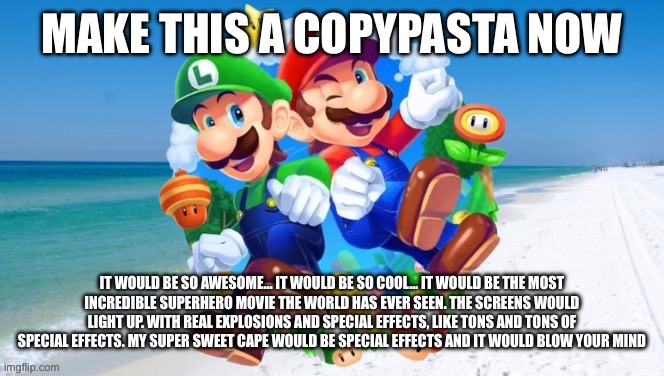 M&L 2 | MAKE THIS A COPYPASTA NOW; IT WOULD BE SO AWESOME… IT WOULD BE SO COOL… IT WOULD BE THE MOST INCREDIBLE SUPERHERO MOVIE THE WORLD HAS EVER SEEN. THE SCREENS WOULD LIGHT UP. WITH REAL EXPLOSIONS AND SPECIAL EFFECTS, LIKE TONS AND TONS OF SPECIAL EFFECTS. MY SUPER SWEET CAPE WOULD BE SPECIAL EFFECTS AND IT WOULD BLOW YOUR MIND | image tagged in m l 2 | made w/ Imgflip meme maker