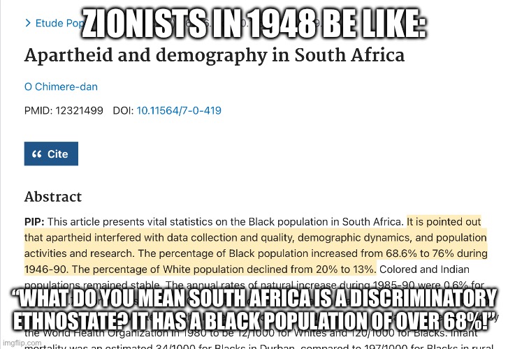 Putting this here in response to the Zionist thought-terminating cliche of “but 20% Arabs!” | ZIONISTS IN 1948 BE LIKE:; “WHAT DO YOU MEAN SOUTH AFRICA IS A DISCRIMINATORY ETHNOSTATE? IT HAS A BLACK POPULATION OF OVER 68%!” | made w/ Imgflip meme maker