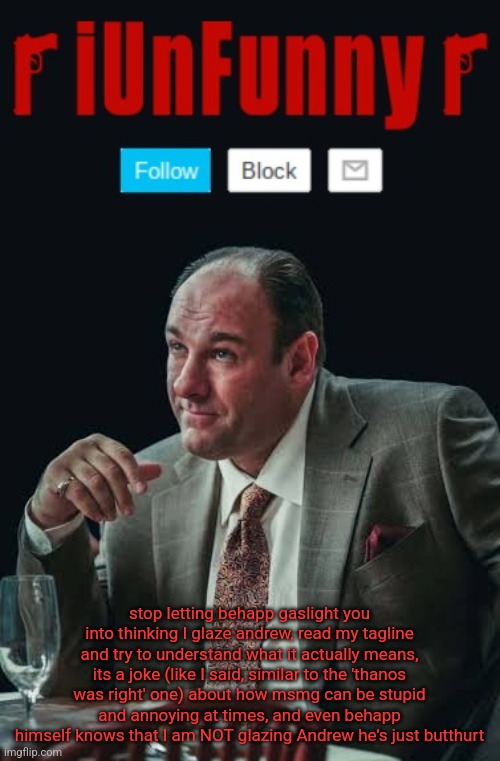 iUnFunny's Sopranos Template | stop letting behapp gaslight you into thinking I glaze andrew, read my tagline and try to understand what it actually means, its a joke (like I said, similar to the 'thanos was right' one) about how msmg can be stupid and annoying at times, and even behapp himself knows that I am NOT glazing Andrew he's just butthurt | image tagged in iunfunny's sopranos template | made w/ Imgflip meme maker