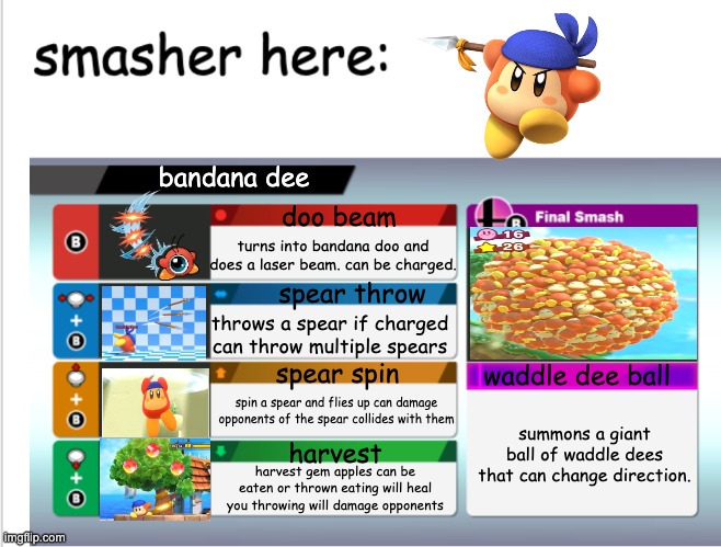 bandana dee in smash!! | bandana dee; doo beam; turns into bandana doo and does a laser beam. can be charged. spear throw; throws a spear if charged can throw multiple spears; spear spin; waddle dee ball; spin a spear and flies up can damage opponents of the spear collides with them; summons a giant ball of waddle dees that can change direction. harvest; harvest gem apples can be eaten or thrown eating will heal you throwing will damage opponents | image tagged in if x was in smash | made w/ Imgflip meme maker