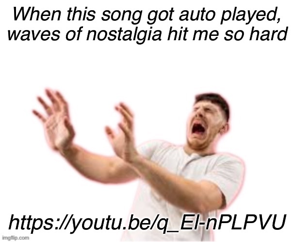 .. | When this song got auto played, waves of nostalgia hit me so hard; https://youtu.be/q_El-nPLPVU | image tagged in he left all caps on custom | made w/ Imgflip meme maker