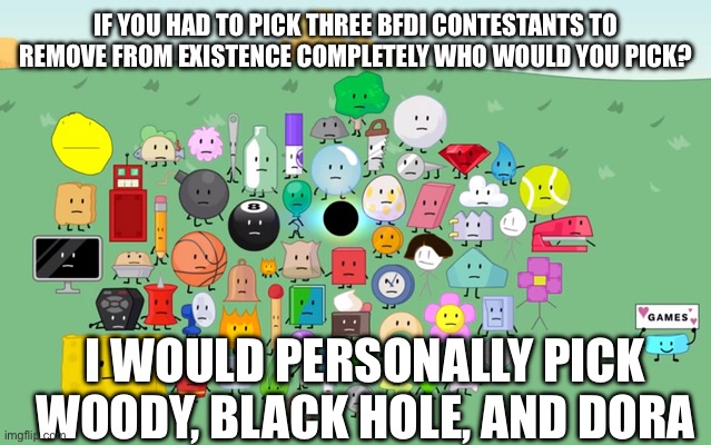 bfdi | IF YOU HAD TO PICK THREE BFDI CONTESTANTS TO REMOVE FROM EXISTENCE COMPLETELY WHO WOULD YOU PICK? I WOULD PERSONALLY PICK WOODY, BLACK HOLE, AND DORA | image tagged in bfdi | made w/ Imgflip meme maker