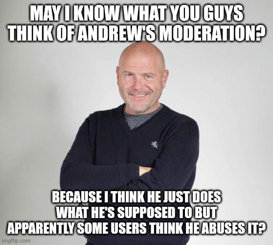 just tell your honest opinion without insulting Andrew so he doesn't ban you | MAY I KNOW WHAT YOU GUYS THINK OF ANDREW'S MODERATION? BECAUSE I THINK HE JUST DOES WHAT HE'S SUPPOSED TO BUT APPARENTLY SOME USERS THINK HE ABUSES IT? | image tagged in kellner hands crossed | made w/ Imgflip meme maker