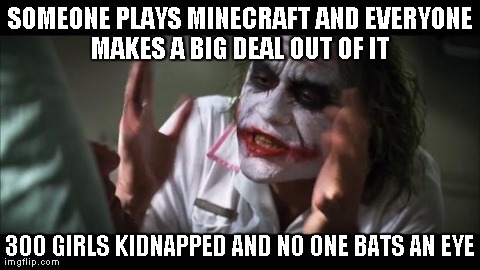 Everytime in school someone says "Minecraft" all of a sudden a bunch of jocks say slurs over 10 mintues. | SOMEONE PLAYS MINECRAFT AND EVERYONE MAKES A BIG DEAL OUT OF IT  300 GIRLS KIDNAPPED AND NO ONE BATS AN EYE | image tagged in memes,and everybody loses their minds | made w/ Imgflip meme maker