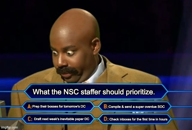 NSC staffer priorities national security | What the NSC staffer should prioritize. Prep their bosses for tomorrow's DC; Compile & send a super overdue SOC; Check inboxes for the first time in hours; Draft next week's inevitable paper DC | image tagged in who wants to be a millionaire,foreign policy,usg,nsc,national security,us government | made w/ Imgflip meme maker