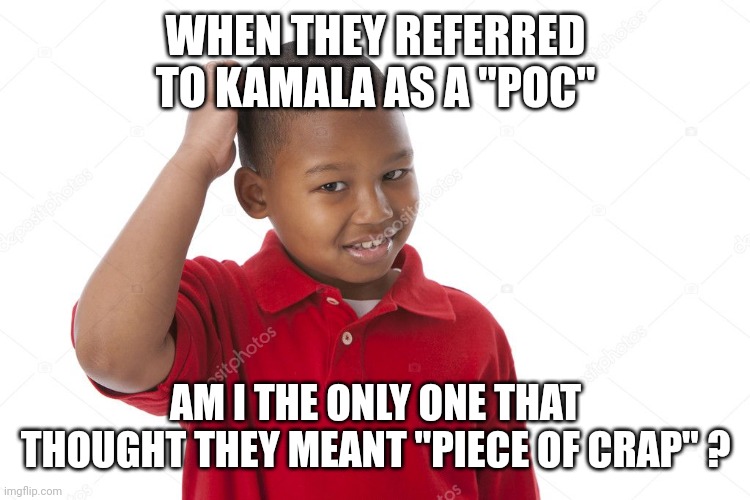 kid scratching head | WHEN THEY REFERRED TO KAMALA AS A "POC" AM I THE ONLY ONE THAT THOUGHT THEY MEANT "PIECE OF CRAP" ? | image tagged in kid scratching head | made w/ Imgflip meme maker