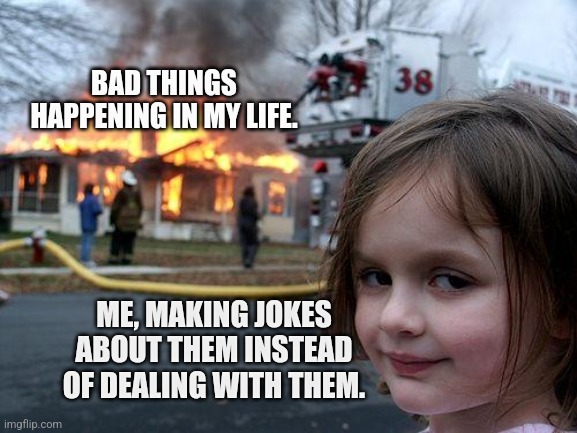 Disaster Girl | BAD THINGS HAPPENING IN MY LIFE. ME, MAKING JOKES ABOUT THEM INSTEAD OF DEALING WITH THEM. | image tagged in memes,disaster girl | made w/ Imgflip meme maker