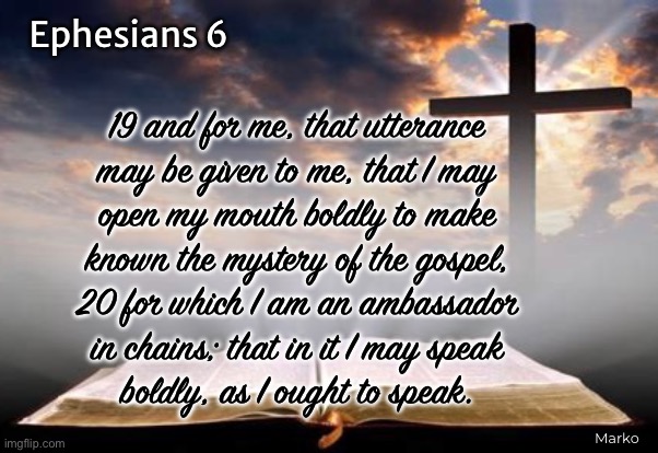 I am an Ambassador | Ephesians 6; 19 and for me, that utterance
may be given to me, that I may
open my mouth boldly to make
known the mystery of the gospel,
20 for which I am an ambassador
in chains; that in it I may speak
boldly, as I ought to speak. Marko | image tagged in memes,christ follower,boldly proclaiming the good news,scripture,do you know jesus as your lord n savior,time is short | made w/ Imgflip meme maker