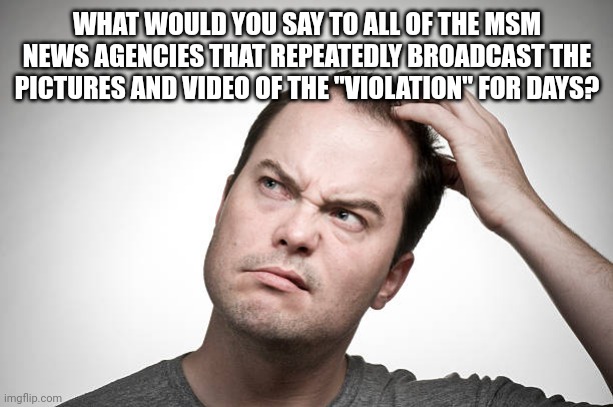 confused | WHAT WOULD YOU SAY TO ALL OF THE MSM NEWS AGENCIES THAT REPEATEDLY BROADCAST THE PICTURES AND VIDEO OF THE "VIOLATION" FOR DAYS? | image tagged in confused | made w/ Imgflip meme maker