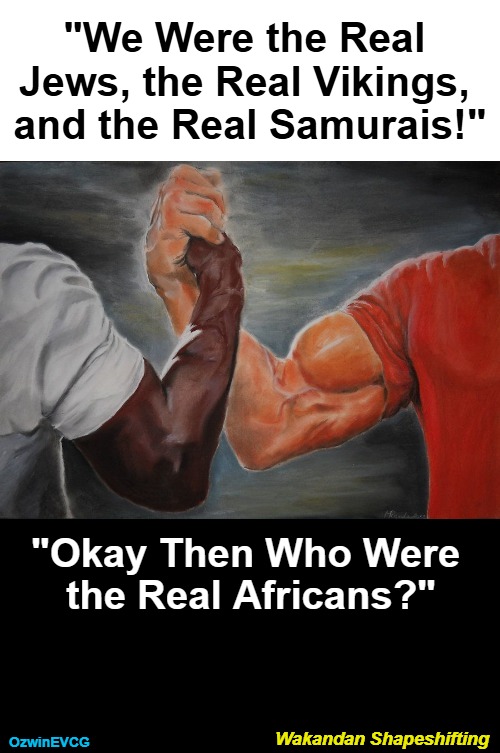 Giving Thanks for Unintentional Hilarity Like This on Ye Olde Internet | "We Were the Real 

Jews, the Real Vikings, 

and the Real Samurais!"; "Okay Then Who Were 

the Real Africans?"; Wakandan Shapeshifting; OzwinEVCG | image tagged in grasping hands,fake news,wakanda,alternative facts,say what,comedy genius | made w/ Imgflip meme maker