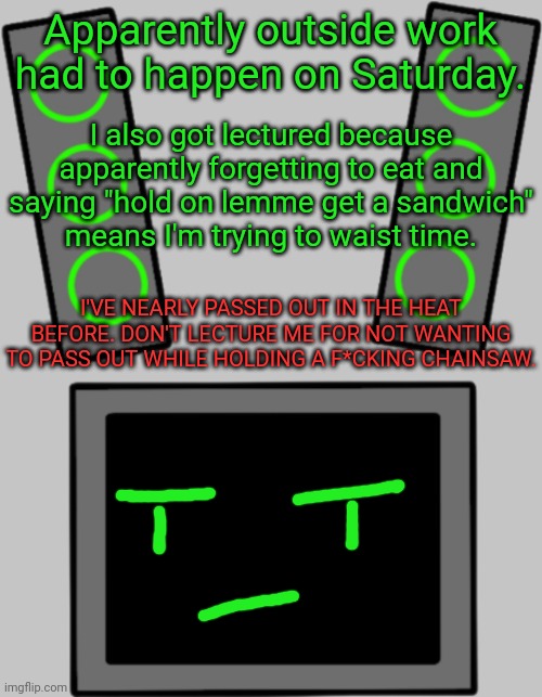 Gonna be inactive since dad chose the absolute worst time for this bullshit. (Update: there might be hope. Mom's coming home) | Apparently outside work had to happen on Saturday. I also got lectured because apparently forgetting to eat and saying "hold on lemme get a sandwich"
means I'm trying to waist time. I'VE NEARLY PASSED OUT IN THE HEAT BEFORE. DON'T LECTURE ME FOR NOT WANTING TO PASS OUT WHILE HOLDING A F*CKING CHAINSAW. | image tagged in blank data face | made w/ Imgflip meme maker