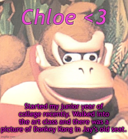 I legit cried, but it was happy tears. | Started my junior year of college recently. Walked into the art class and there was a picture of Donkey Kong in Jay’s old seat. | image tagged in chloe announcement temp | made w/ Imgflip meme maker