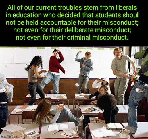 All of our current troubles stem from liberals in education who decided that students shoul not be held accountable for their mi | All of our current troubles stem from liberals
in education who decided that students shoul
not be held accountable for their misconduct;
not even for their deliberate misconduct;
not even for their criminal misconduct. | image tagged in classroom,liberals in education | made w/ Imgflip meme maker