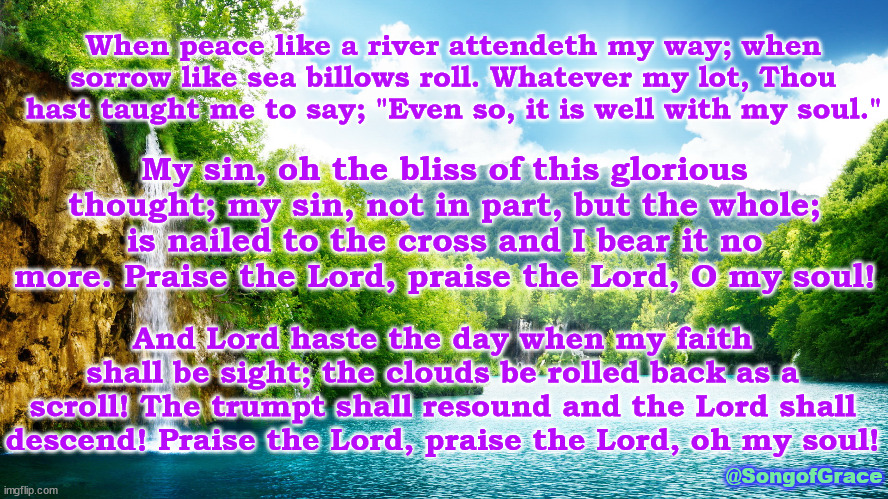 It Is Well | When peace like a river attendeth my way; when sorrow like sea billows roll. Whatever my lot, Thou hast taught me to say; "Even so, it is well with my soul."; My sin, oh the bliss of this glorious thought; my sin, not in part, but the whole; is nailed to the cross and I bear it no more. Praise the Lord, praise the Lord, O my soul! And Lord haste the day when my faith shall be sight; the clouds be rolled back as a scroll! The trumpt shall resound and the Lord shall descend! Praise the Lord, praise the Lord, oh my soul! @SongofGrace | image tagged in beautiful waterfall,biblical song lyrics | made w/ Imgflip meme maker