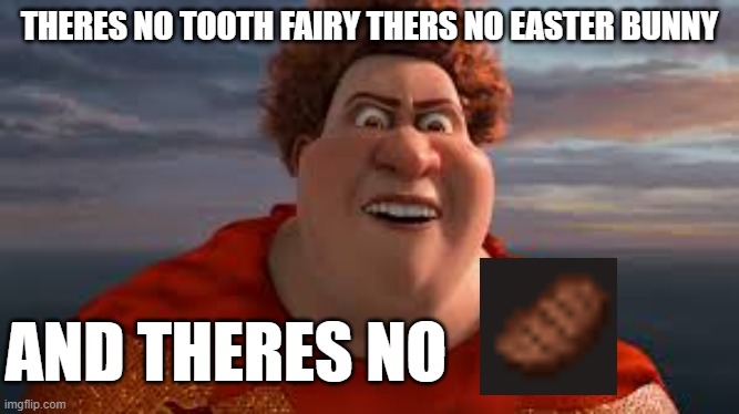 There is no tooth fairy, there is no easter bunny... | THERES NO TOOTH FAIRY THERS NO EASTER BUNNY; AND THERES NO | image tagged in there is no tooth fairy there is no easter bunny | made w/ Imgflip meme maker