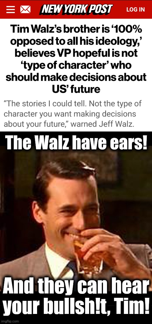 How's that for an endorsement? | The Walz have ears! And they can hear
your bullsh!t, Tim! | image tagged in jon hamm mad men,memes,tim walz,kamala harris,democrats,all dirt bags from bad to worse | made w/ Imgflip meme maker