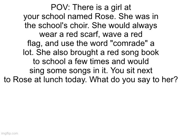 POV: There is a girl at your school named Rose. She was in the school's choir. She would always wear a red scarf, wave a red flag, and use the word "comrade" a lot. She also brought a red song book to school a few times and would sing some songs in it. You sit next to Rose at lunch today. What do you say to her? | made w/ Imgflip meme maker