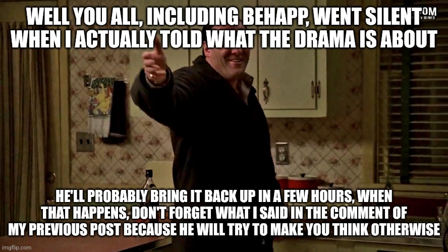 reminding for the 100th time: he started this drama because of a joke I made | WELL YOU ALL, INCLUDING BEHAPP, WENT SILENT WHEN I ACTUALLY TOLD WHAT THE DRAMA IS ABOUT; HE'LL PROBABLY BRING IT BACK UP IN A FEW HOURS, WHEN THAT HAPPENS, DON'T FORGET WHAT I SAID IN THE COMMENT OF MY PREVIOUS POST BECAUSE HE WILL TRY TO MAKE YOU THINK OTHERWISE | image tagged in cheerful tony soprano | made w/ Imgflip meme maker
