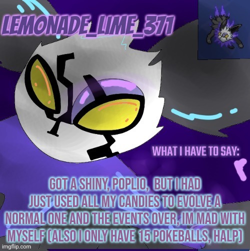 Do any of you want to become friends 8n pokemon go? I have some tasks which require 2 people | GOT A SHINY, POPLIO,  BUT I HAD JUST USED ALL MY CANDIES TO EVOLVE A NORMAL ONE AND THE EVENTS OVER, IM MAD WITH MYSELF (ALSO I ONLY HAVE 15 POKEBALLS, HALP) | image tagged in lemonade_lime_371 new temp | made w/ Imgflip meme maker