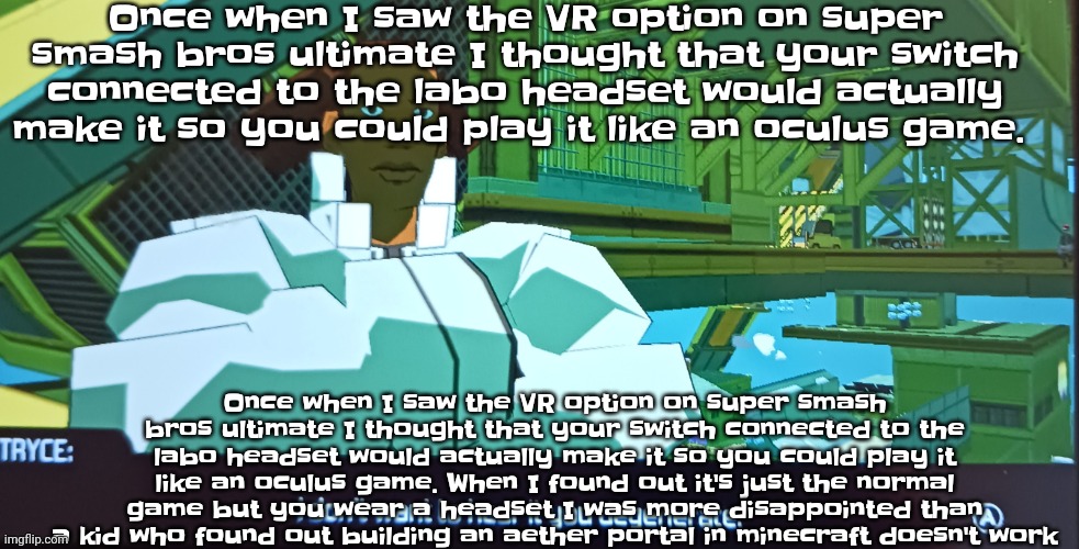 Like why nintendo | Once when I saw the VR option on super smash bros ultimate I thought that your switch connected to the labo headset would actually make it so you could play it like an oculus game. Once when I saw the VR option on super smash bros ultimate I thought that your switch connected to the labo headset would actually make it so you could play it like an oculus game. When I found out it's just the normal game but you wear a headset I was more disappointed than a kid who found out building an aether portal in minecraft doesn't work | image tagged in i don't want to hear it you degenerate | made w/ Imgflip meme maker