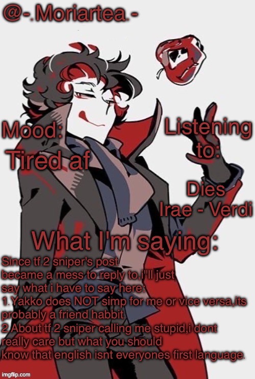 -.Moriartea.-'s annoncement temp | Tired af; Dies Irae - Verdi; Since tf.2 sniper's post became a mess to reply to,i"ll just say what i have to say here:
1.Yakko does NOT simp for me or vice versa,its probably a friend habbit.
2.About tf.2 sniper calling me stupid,i dont really care but what you should know that english isnt everyones first language. | image tagged in - moriartea -'s annoncement temp | made w/ Imgflip meme maker