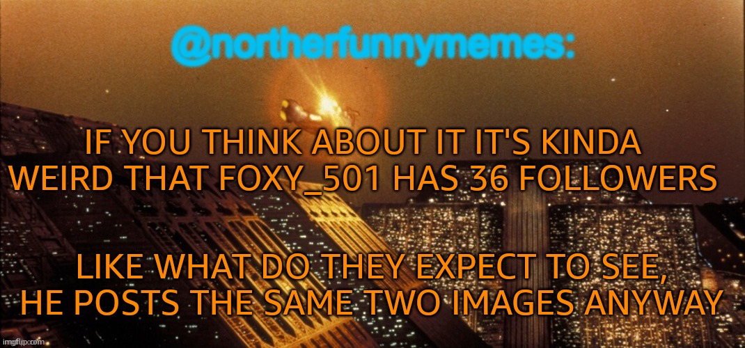 Smells really alty | IF YOU THINK ABOUT IT IT'S KINDA WEIRD THAT FOXY_501 HAS 36 FOLLOWERS; LIKE WHAT DO THEY EXPECT TO SEE, HE POSTS THE SAME TWO IMAGES ANYWAY | image tagged in northerfunnymemes announcement template | made w/ Imgflip meme maker