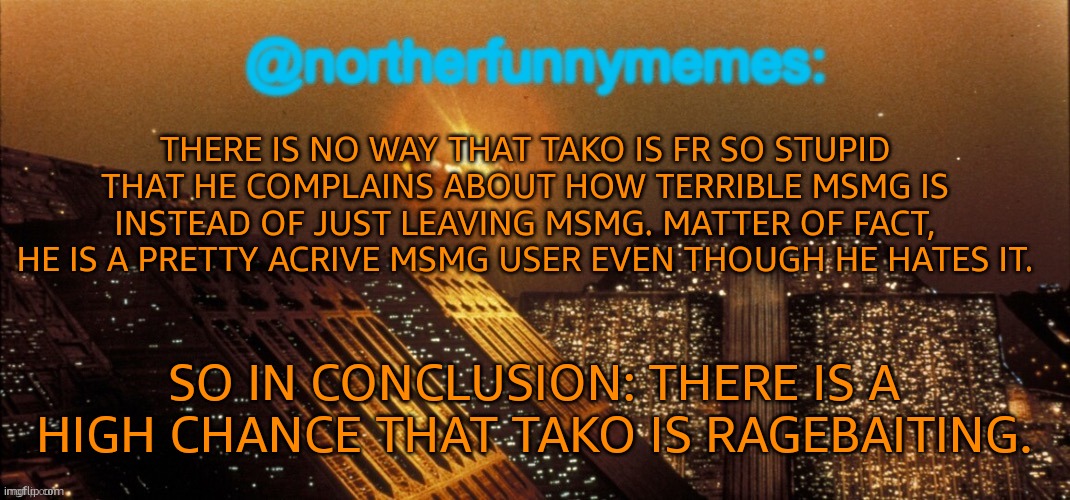 Tell this to anyone who has beef with Tako. And to anyone who supports Tako. | THERE IS NO WAY THAT TAKO IS FR SO STUPID THAT HE COMPLAINS ABOUT HOW TERRIBLE MSMG IS INSTEAD OF JUST LEAVING MSMG. MATTER OF FACT, HE IS A PRETTY ACRIVE MSMG USER EVEN THOUGH HE HATES IT. SO IN CONCLUSION: THERE IS A HIGH CHANCE THAT TAKO IS RAGEBAITING. | image tagged in northerfunnymemes announcement template | made w/ Imgflip meme maker