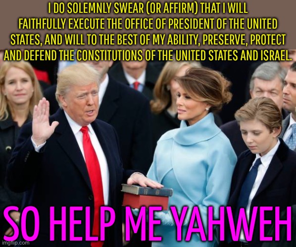 I Do Solemnly Swear (Or Affirm) That I Will Faithfully Execute The Office Of President Of The United States | I DO SOLEMNLY SWEAR (OR AFFIRM) THAT I WILL FAITHFULLY EXECUTE THE OFFICE OF PRESIDENT OF THE UNITED STATES, AND WILL TO THE BEST OF MY ABILITY, PRESERVE, PROTECT AND DEFEND THE CONSTITUTIONS OF THE UNITED STATES AND ISRAEL. SO HELP ME YAHWEH | image tagged in donald trump swearing in,constitution,scumbag america,donald trump,scumbag government,scumbag republicans | made w/ Imgflip meme maker