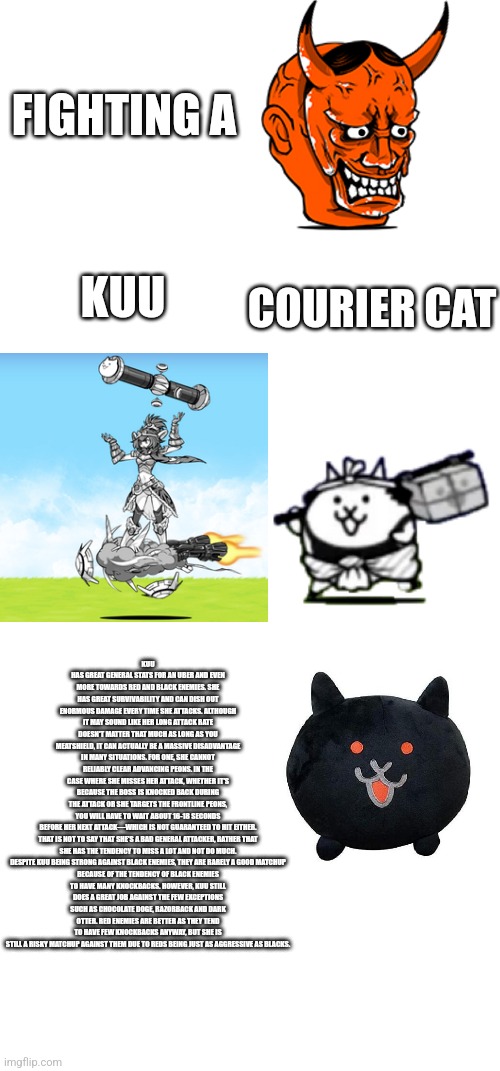 FIGHTING A; KUU; COURIER CAT; KUU HAS GREAT GENERAL STATS FOR AN UBER AND EVEN MORE TOWARDS RED AND BLACK ENEMIES. SHE HAS GREAT SURVIVABILITY AND CAN DISH OUT ENORMOUS DAMAGE EVERY TIME SHE ATTACKS. ALTHOUGH IT MAY SOUND LIKE HER LONG ATTACK RATE DOESN'T MATTER THAT MUCH AS LONG AS YOU MEATSHIELD, IT CAN ACTUALLY BE A MASSIVE DISADVANTAGE IN MANY SITUATIONS. FOR ONE, SHE CANNOT RELIABLY CLEAR ADVANCING PEONS. IN THE CASE WHERE SHE MISSES HER ATTACK, WHETHER IT'S BECAUSE THE BOSS IS KNOCKED BACK DURING THE ATTACK OR SHE TARGETS THE FRONTLINE PEONS, YOU WILL HAVE TO WAIT ABOUT 16-18 SECONDS BEFORE HER NEXT ATTACK—WHICH IS NOT GUARANTEED TO HIT EITHER.

THAT IS NOT TO SAY THAT SHE'S A BAD GENERAL ATTACKER, RATHER THAT SHE HAS THE TENDENCY TO MISS A LOT AND NOT DO MUCH.

DESPITE KUU BEING STRONG AGAINST BLACK ENEMIES, THEY ARE RARELY A GOOD MATCHUP BECAUSE OF THE TENDENCY OF BLACK ENEMIES TO HAVE MANY KNOCKBACKS. HOWEVER, KUU STILL DOES A GREAT JOB AGAINST THE FEW EXCEPTIONS SUCH AS CHOCOLATE DOGE, RAZORBACK AND DARK OTTER. RED ENEMIES ARE BETTER AS THEY TEND TO HAVE FEW KNOCKBACKS ANYWAY, BUT SHE IS STILL A RISKY MATCHUP AGAINST THEM DUE TO REDS BEING JUST AS AGGRESSIVE AS BLACKS. | image tagged in battle cats | made w/ Imgflip meme maker