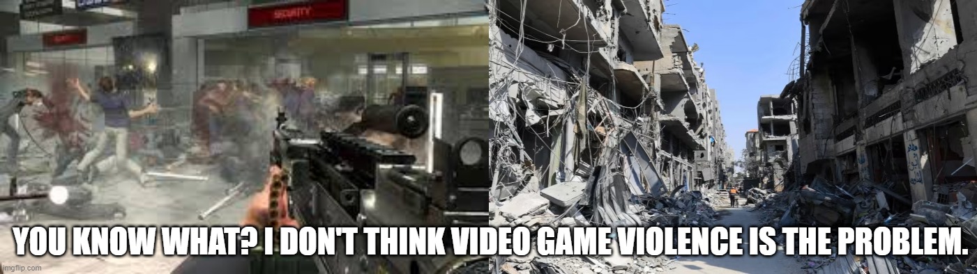 Ive been hearing video game violence is the problem in our society | YOU KNOW WHAT? I DON'T THINK VIDEO GAME VIOLENCE IS THE PROBLEM. | image tagged in israel,gaza,russia,ukraine,islam,jew | made w/ Imgflip meme maker