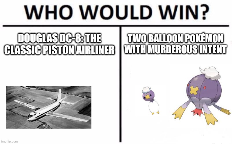 DC-8 vs drifblim and drifloon | DOUGLAS DC-8: THE CLASSIC PISTON AIRLINER; TWO BALLOON POKÉMON WITH MURDEROUS INTENT | image tagged in memes,who would win | made w/ Imgflip meme maker