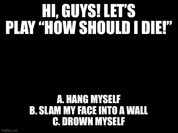 Hah, let’s play a fun for me game! | HI, GUYS! LET’S PLAY “HOW SHOULD I DIE!”; A. HANG MYSELF
B. SLAM MY FACE INTO A WALL
C. DROWN MYSELF | image tagged in suicide | made w/ Imgflip meme maker