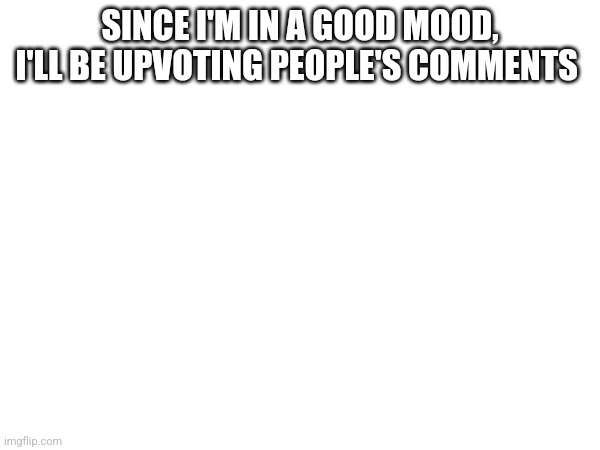 SINCE I'M IN A GOOD MOOD, I'LL BE UPVOTING PEOPLE'S COMMENTS | made w/ Imgflip meme maker