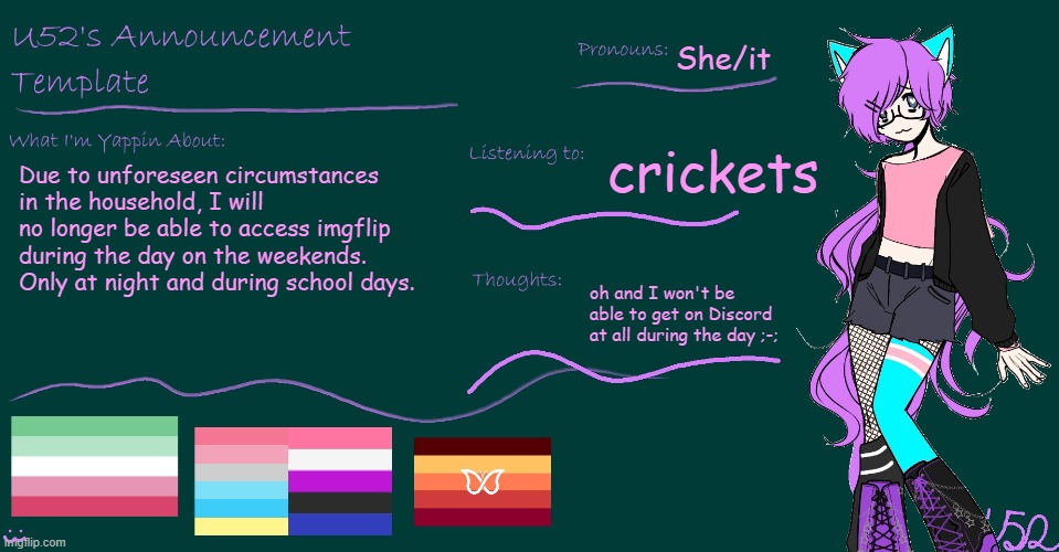 Phone got taken because I had Discord on it. That's basically why this is happening. | She/it; crickets; Due to unforeseen circumstances in the household, I will no longer be able to access imgflip during the day on the weekends. Only at night and during school days. oh and I won't be able to get on Discord at all during the day ;-; | image tagged in u52's brand new announcement template | made w/ Imgflip meme maker