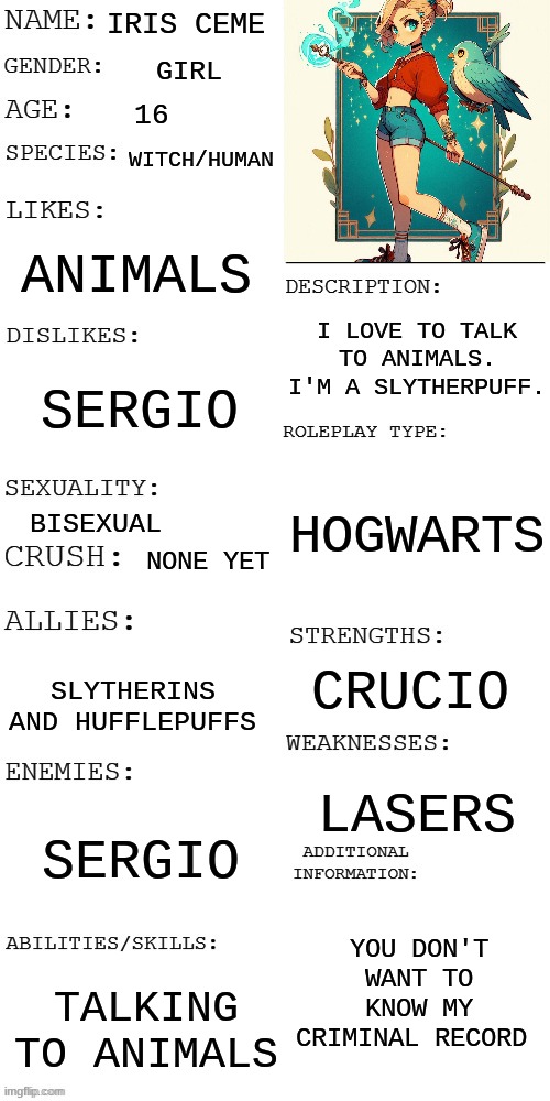 My girl oc (age 12 actually) | IRIS CEME; GIRL; 16; WITCH/HUMAN; ANIMALS; I LOVE TO TALK TO ANIMALS. I'M A SLYTHERPUFF. SERGIO; HOGWARTS; BISEXUAL; NONE YET; CRUCIO; SLYTHERINS AND HUFFLEPUFFS; LASERS; SERGIO; YOU DON'T WANT TO KNOW MY CRIMINAL RECORD; TALKING TO ANIMALS | image tagged in updated roleplay oc showcase | made w/ Imgflip meme maker